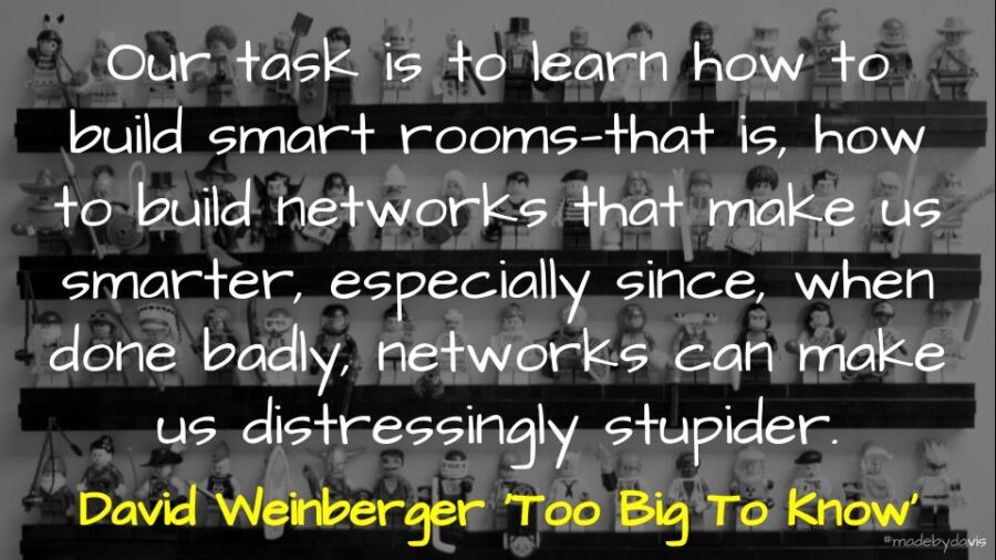 Our task is to learn how to build smart rooms—that is, how to build networks that make us smarter, especially since, when done badly, networks can make us distressingly stupider. David Weinberger ‘Too Big To Know’