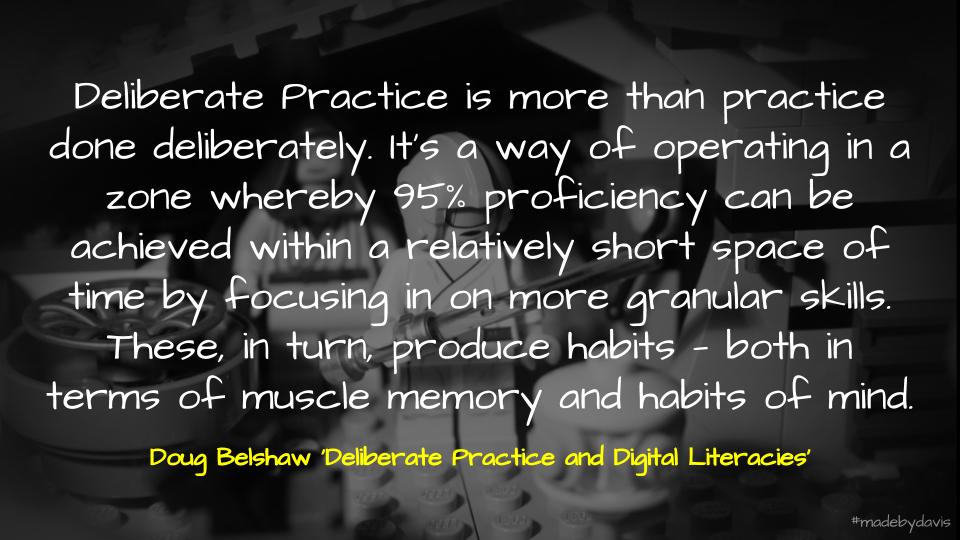 Deliberate Practice is more than practice done deliberately. It’s a way of operating in a zone whereby 95% proficiency can be achieved within a relatively short space of time by focusing in on more granular skills. These, in turn, produce habits — both in terms of muscle memory and habits of mind. Doug Belshaw ‘Deliberate Practice and Digital Literacies’
