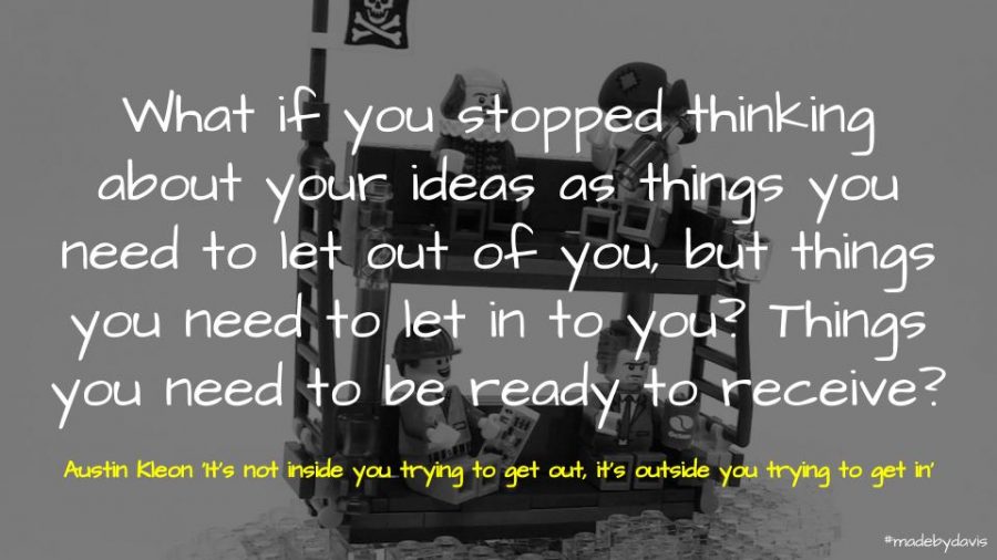 What if you stopped thinking about your ideas as things you need to let out of you, but things you need to let in to you? Things you need to be ready to receive? Austin Kleon ‘It’s not inside you trying to get out, it’s outside you trying to get in’