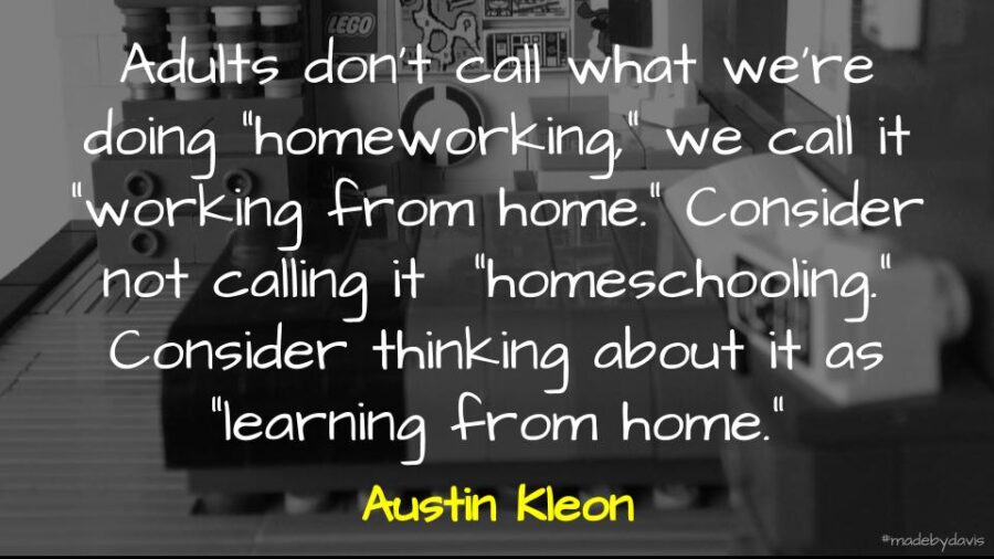 Adults don’t call what we’re doing “homeworking,” we call it “working from home.” Consider not calling it “homeschooling.” Consider thinking about it as “learning from home.” Austin Kleon