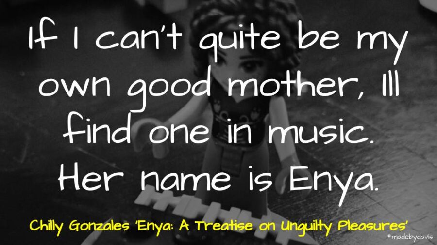 If I can't quite be my own good mother, Ill find one in music. Her name is Enya. Chilly Gonzales ‘Enya: A Treatise on Unguilty Pleasures’