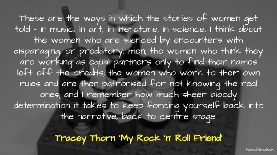 These are the ways in which the stories of women get told – in music, in art, in literature, in science. I think about the women who are silenced by encounters with disparaging, or predatory, men; the women who think they are working as equal partners only to find their names left off the credits; the women who work to their own rules and are then patronised for not knowing the real ones; and I remember how much sheer bloody determination it takes to keep forcing yourself back into the narrative, back to centre stage. Tracey Thorn ‘My Rock 'n' Roll Friend’