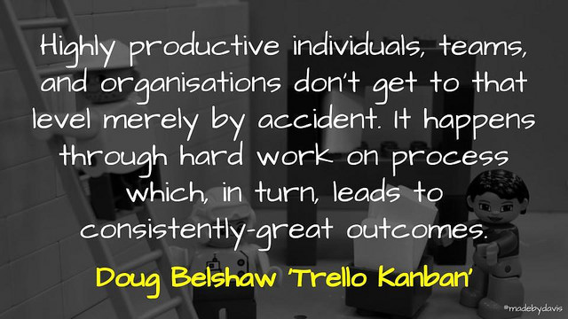 Highly productive individuals, teams, and organisations don’t get to that level merely by accident. It happens through hard work on process which, in turn, leads to consistently-great outcomes. Doug Belshaw ‘Trello Kanban’