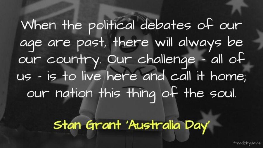 When the political debates of our age are past, there will always be our country. Our challenge – all of us – is to live here and call it home; our nation this thing of the soul. Stan Grant ‘Australia Day’