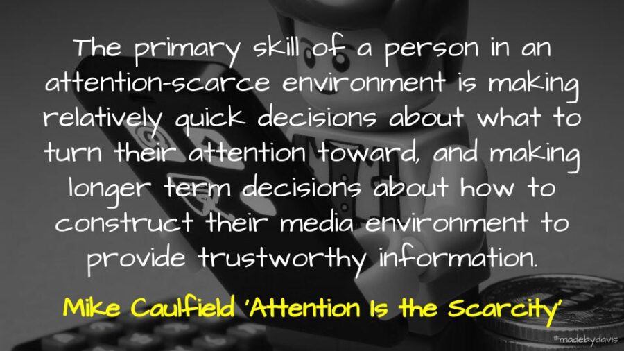 The primary skill of a person in an attention-scarce environment is making relatively quick decisions about what to turn their attention toward, and making longer term decisions about how to construct their media environment to provide trustworthy information. Mike Caulfield ‘Attention Is the Scarcity’