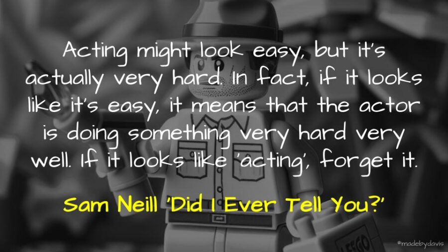 Acting might look easy, but it’s actually very hard. In fact, if it looks like it’s easy, it means that the actor is doing something very hard very well. If it looks like ‘acting’, forget it. Sam Neill ‘Did I Ever Tell You?’