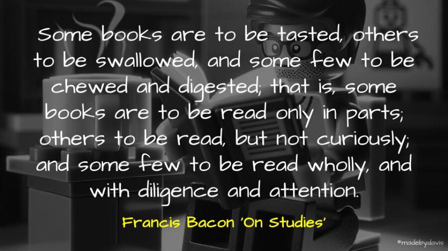 Some books are to be tasted, others to be swallowed, and some few to be chewed and digested; that is, some books are to be read only in parts; others to be read, but not curiously; and some few to be read wholly, and with diligence and attention. Francis Bacon ‘On Studies’