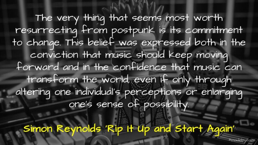 The very thing that seems most worth resurrecting from postpunk is its commitment to change. This belief was expressed both in the conviction that music should keep moving forward and in the confidence that music can transform the world, even if only through altering one individual’s perceptions or enlarging one’s sense of possibility. Simon Reynolds ‘Rip It Up and Start Again’